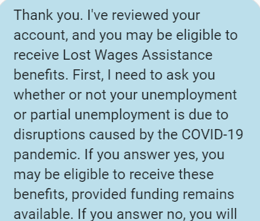 Screenshot reading: Thank you. I've reviewed your account, and you may be eligible to receive Lost Wages Assistance benefits. First, I need to ask you whether or not your unemployment or partial unemployment is due to disruptions caused by the COVID-19 pandemic. If you answer yes, you may be eligible to receive these benefits, provided funding remains available. If you answer no, you will