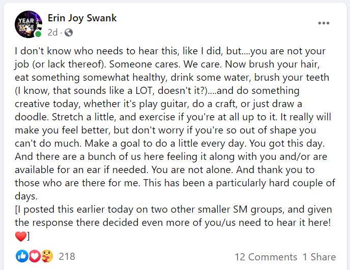 Screenshot of a post from Erin Joy Swank to the Year of the Stage Manager: I don't know who needs to hear this, like I did, but....you are not your job (or lack thereof). Someone cares. We care. Now brush your hair, eat something somewhat healthy, drink some water, brush your teeth (I know, that sounds like a LOT, doesn't it?)....and do something creative today, whether it's play guitar, do a craft, or just draw a doodle. Stretch a little, and exercise if you're at all up to it. It really will make you feel better, but don't worry if you're so out of shape you can't do much. Make a goal to do a little every day. You got this day. And there are a bunch of us here feeling it along with you and/or are available for an ear if needed. You are not alone. And thank you to those who are there for me. This has been a particularly hard couple of days. [I posted this earlier today on two other smaller SM groups, and given the response there decided even more of you/us need to hear it here! ❤️]